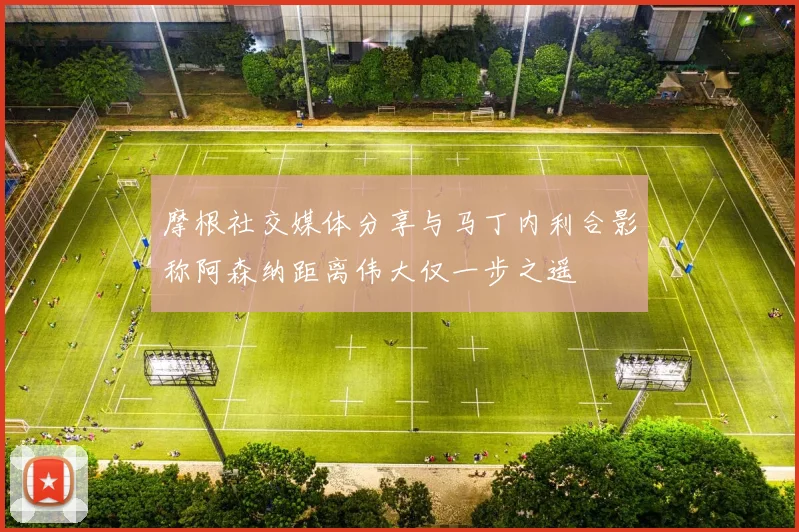 摩根社交媒体分享与马丁内利合影称阿森纳距离伟大仅一步之遥