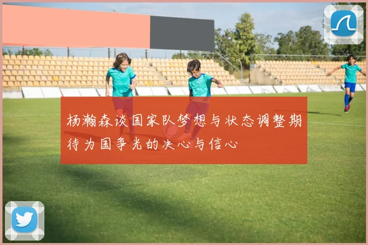 杨瀚森谈国家队梦想与状态调整期待为国争光的决心与信心
