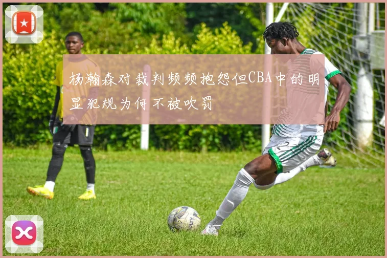 杨瀚森对裁判频频抱怨但CBA中的明显犯规为何不被吹罚