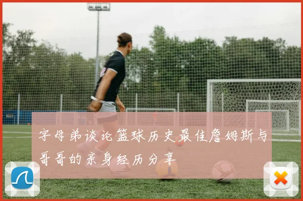 字母弟谈论篮球历史最佳詹姆斯与哥哥的亲身经历分享
