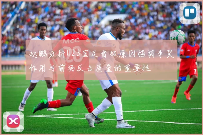 赵鹏分析U23国足晋级原因强调李昊作用与前场反击质量的重要性