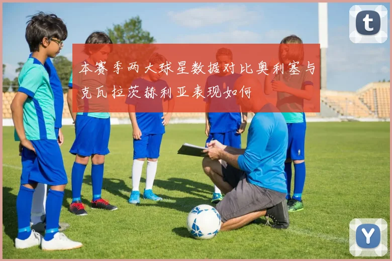 本赛季两大球星数据对比奥利塞与克瓦拉茨赫利亚表现如何