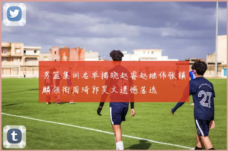 男篮集训名单揭晓赵睿赵继伟张镇麟领衔周琦郭昊文遗憾落选