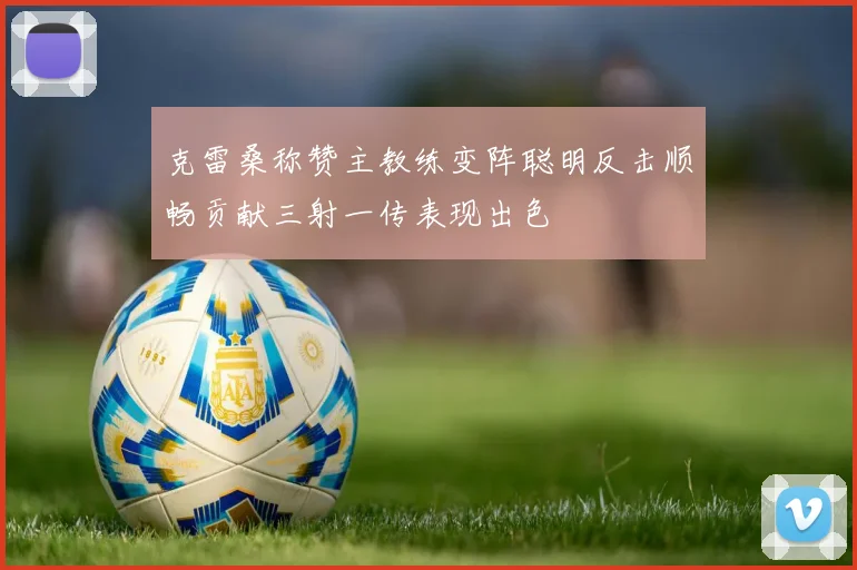 克雷桑称赞主教练变阵聪明反击顺畅贡献三射一传表现出色