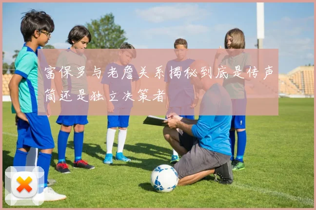 富保罗与老詹关系揭秘到底是传声筒还是独立决策者