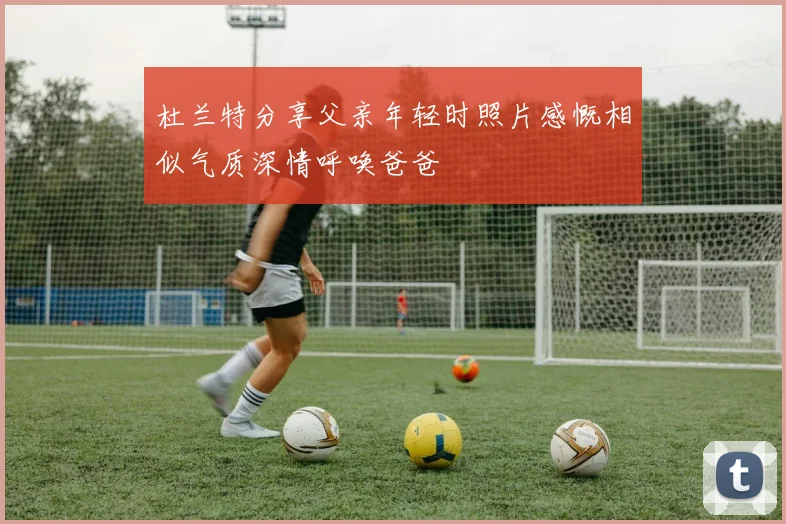 杜兰特分享父亲年轻时照片感慨相似气质深情呼唤爸爸