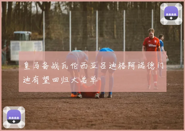 皇马备战瓦伦西亚吕迪格阿诺德门迪有望回归大名单