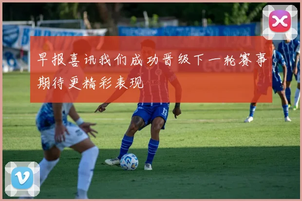 早报喜讯我们成功晋级下一轮赛事期待更精彩表现