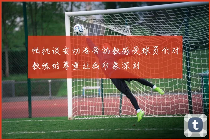 帕托谈安切洛蒂执教感受球员们对教练的尊重让我印象深刻