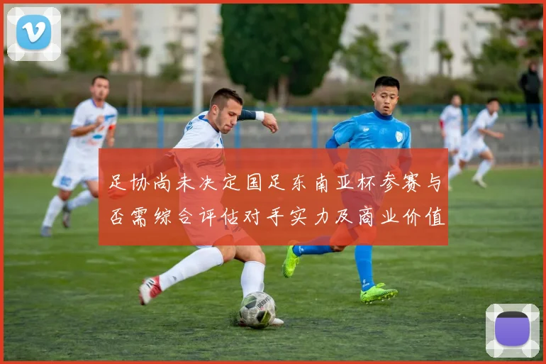 足协尚未决定国足东南亚杯参赛与否需综合评估对手实力及商业价值