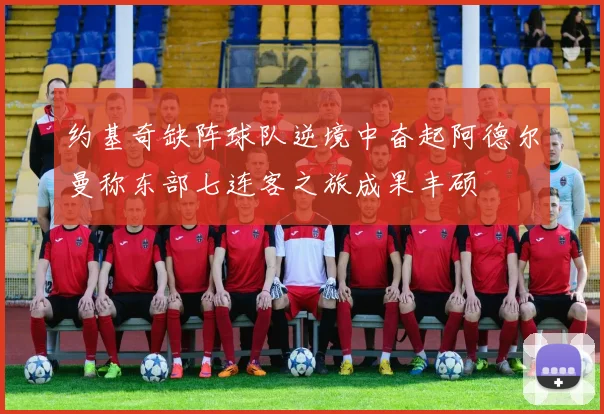 约基奇缺阵球队逆境中奋起阿德尔曼称东部七连客之旅成果丰硕