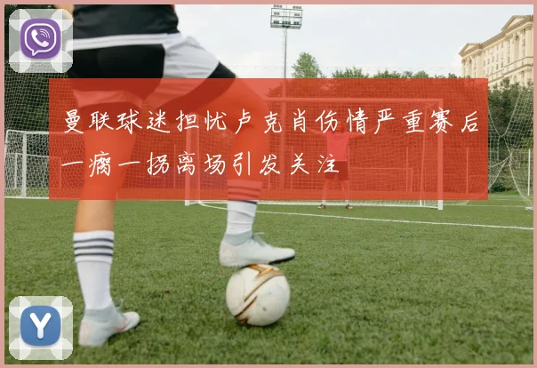 曼联球迷担忧卢克肖伤情严重赛后一瘸一拐离场引发关注