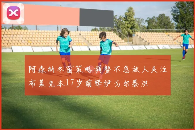 阿森纳冬窗策略调整不急放人关注布莱克本17岁前锋伊戈尔泰洪